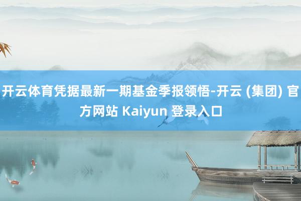 开云体育凭据最新一期基金季报领悟-开云 (集团) 官方网站 Kaiyun 登录入口