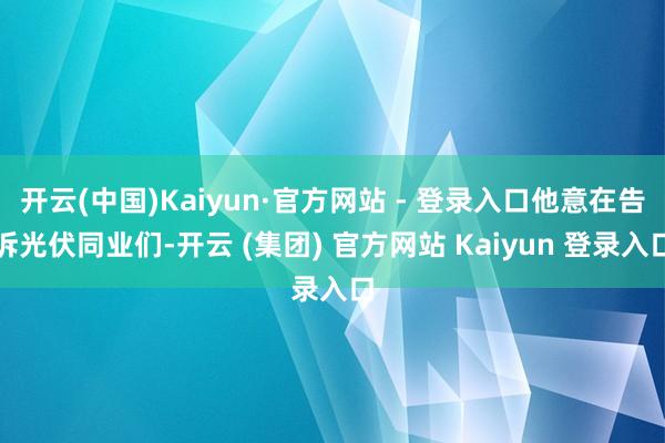 开云(中国)Kaiyun·官方网站 - 登录入口他意在告诉光伏同业们-开云 (集团) 官方网站 Kaiyun 登录入口
