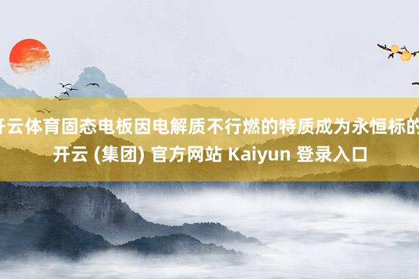 开云体育固态电板因电解质不行燃的特质成为永恒标的-开云 (集团) 官方网站 Kaiyun 登录入口