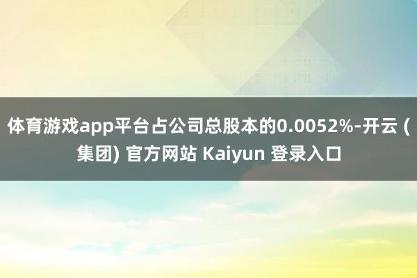 体育游戏app平台占公司总股本的0.0052%-开云 (集团) 官方网站 Kaiyun 登录入口