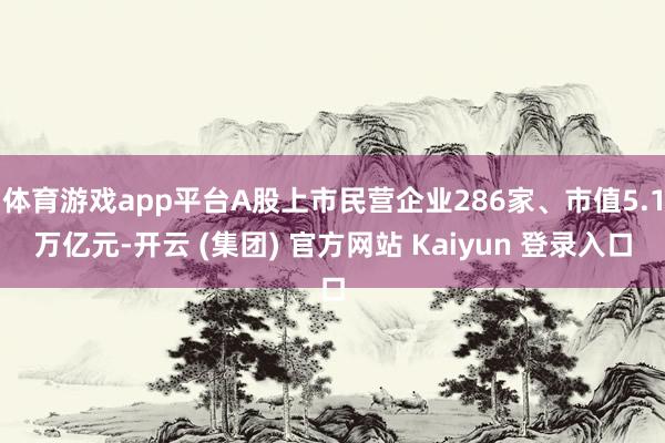 体育游戏app平台A股上市民营企业286家、市值5.1万亿元-开云 (集团) 官方网站 Kaiyun 登录入口