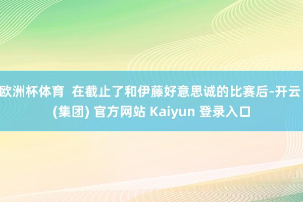 欧洲杯体育  在截止了和伊藤好意思诚的比赛后-开云 (集团) 官方网站 Kaiyun 登录入口