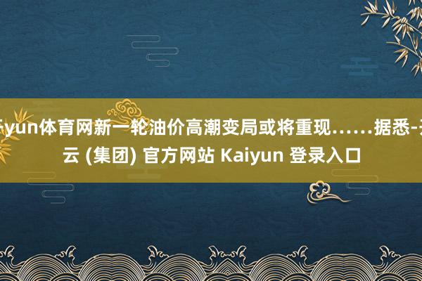 开yun体育网新一轮油价高潮变局或将重现……据悉-开云 (集团) 官方网站 Kaiyun 登录入口