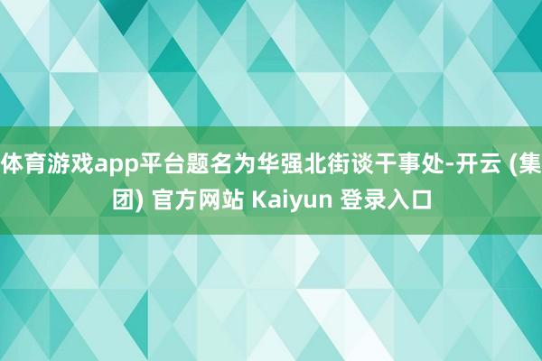 体育游戏app平台题名为华强北街谈干事处-开云 (集团) 官方网站 Kaiyun 登录入口