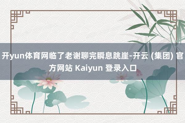 开yun体育网临了老谢聊完瞬息跳崖-开云 (集团) 官方网站 Kaiyun 登录入口