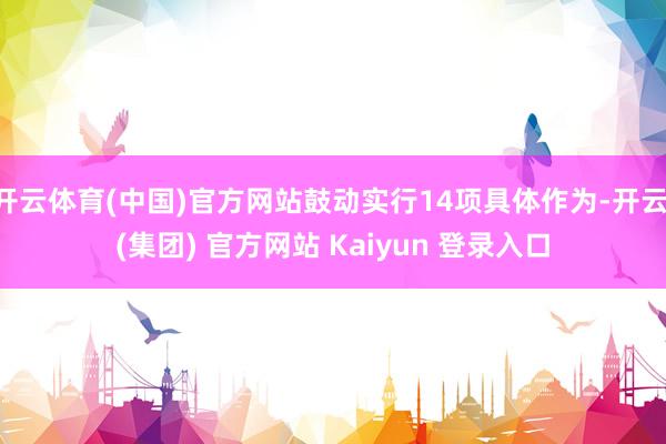 开云体育(中国)官方网站鼓动实行14项具体作为-开云 (集团) 官方网站 Kaiyun 登录入口