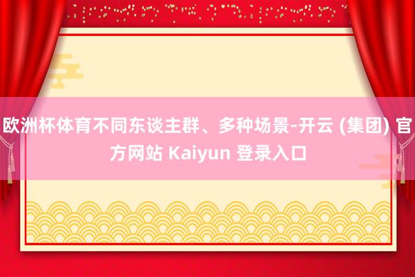 欧洲杯体育不同东谈主群、多种场景-开云 (集团) 官方网站 Kaiyun 登录入口
