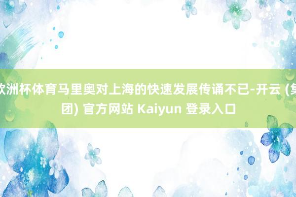 欧洲杯体育马里奥对上海的快速发展传诵不已-开云 (集团) 官方网站 Kaiyun 登录入口