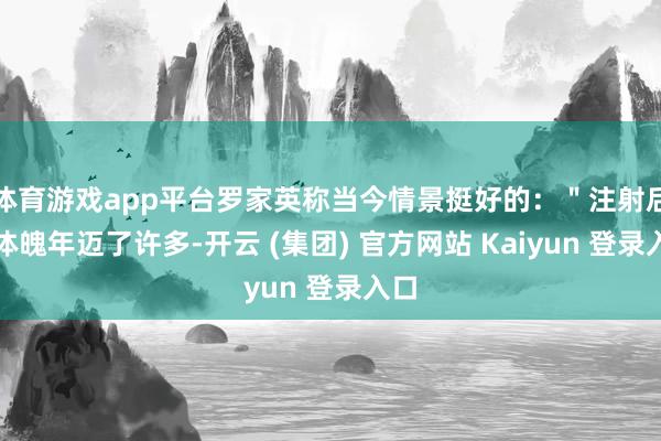 体育游戏app平台罗家英称当今情景挺好的：＂注射后我体魄年迈了许多-开云 (集团) 官方网站 Kaiyun 登录入口