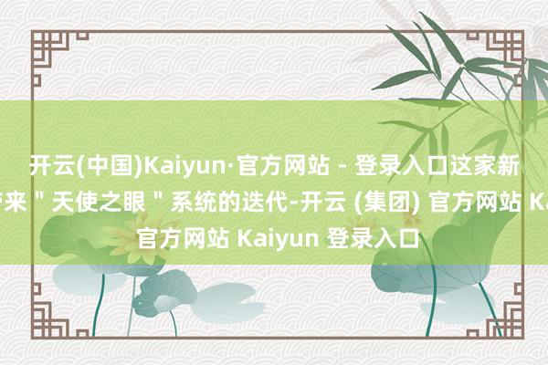 开云(中国)Kaiyun·官方网站 - 登录入口这家新动力巨头不仅带来＂天使之眼＂系统的迭代-开云 (集团) 官方网站 Kaiyun 登录入口