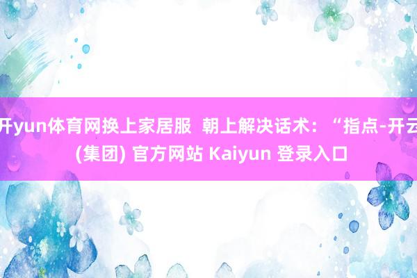 开yun体育网换上家居服  朝上解决话术：“指点-开云 (集团) 官方网站 Kaiyun 登录入口