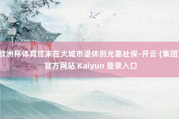 欧洲杯体育终末在大城市退休别光靠社保-开云 (集团) 官方网站 Kaiyun 登录入口