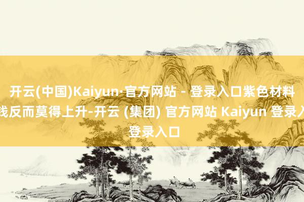 开云(中国)Kaiyun·官方网站 - 登录入口紫色材料价钱反而莫得上升-开云 (集团) 官方网站 Kaiyun 登录入口