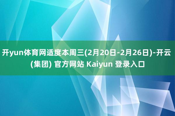开yun体育网适度本周三(2月20日-2月26日)-开云 (集团) 官方网站 Kaiyun 登录入口