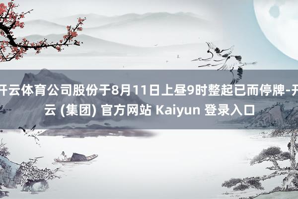 开云体育公司股份于8月11日上昼9时整起已而停牌-开云 (集团) 官方网站 Kaiyun 登录入口