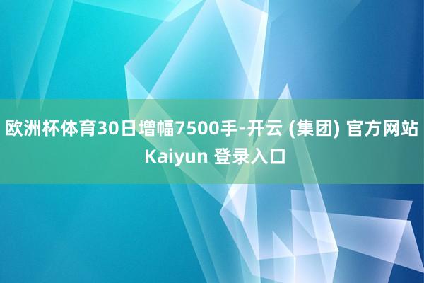 欧洲杯体育30日增幅7500手-开云 (集团) 官方网站 Kaiyun 登录入口