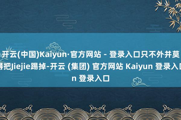开云(中国)Kaiyun·官方网站 - 登录入口只不外并莫得把Jiejie踢掉-开云 (集团) 官方网站 Kaiyun 登录入口