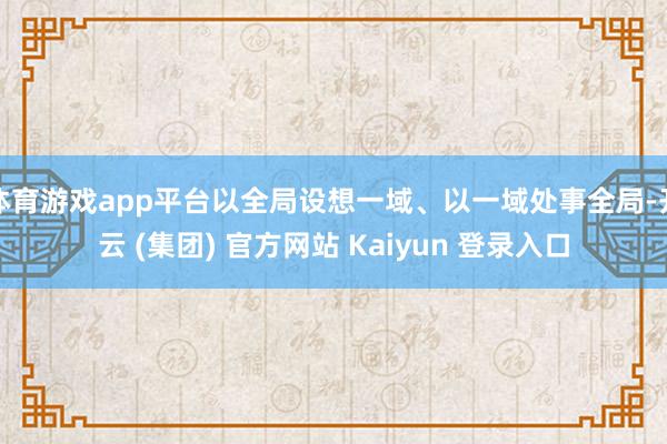 体育游戏app平台以全局设想一域、以一域处事全局-开云 (集团) 官方网站 Kaiyun 登录入口