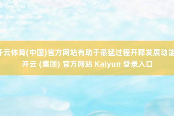 开云体育(中国)官方网站有助于最猛过程开释发展动能-开云 (集团) 官方网站 Kaiyun 登录入口