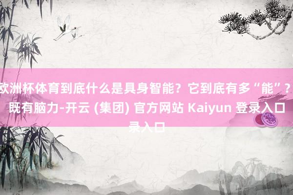 欧洲杯体育到底什么是具身智能？它到底有多“能”？　　既有脑力-开云 (集团) 官方网站 Kaiyun 登录入口