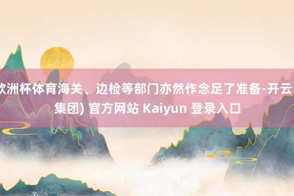 欧洲杯体育海关、边检等部门亦然作念足了准备-开云 (集团) 官方网站 Kaiyun 登录入口
