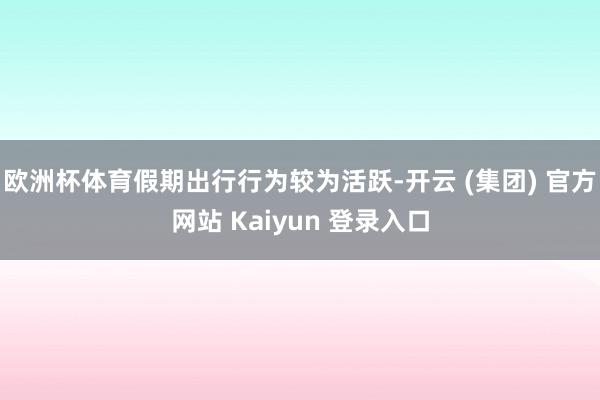 欧洲杯体育假期出行行为较为活跃-开云 (集团) 官方网站 Kaiyun 登录入口