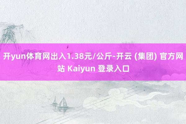 开yun体育网出入1.38元/公斤-开云 (集团) 官方网站 Kaiyun 登录入口