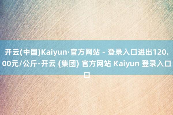 开云(中国)Kaiyun·官方网站 - 登录入口进出120.00元/公斤-开云 (集团) 官方网站 Kaiyun 登录入口