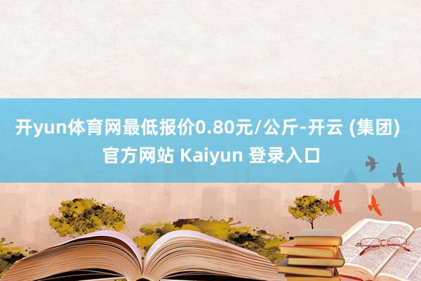 开yun体育网最低报价0.80元/公斤-开云 (集团) 官方网站 Kaiyun 登录入口