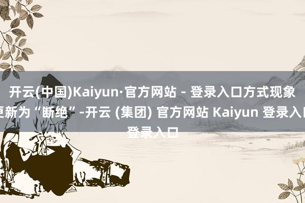 开云(中国)Kaiyun·官方网站 - 登录入口方式现象更新为“断绝”-开云 (集团) 官方网站 Kaiyun 登录入口