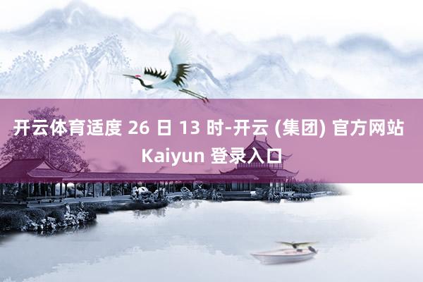 开云体育适度 26 日 13 时-开云 (集团) 官方网站 Kaiyun 登录入口