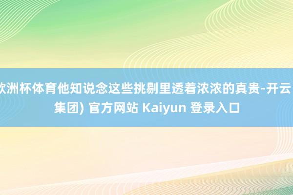 欧洲杯体育他知说念这些挑剔里透着浓浓的真贵-开云 (集团) 官方网站 Kaiyun 登录入口