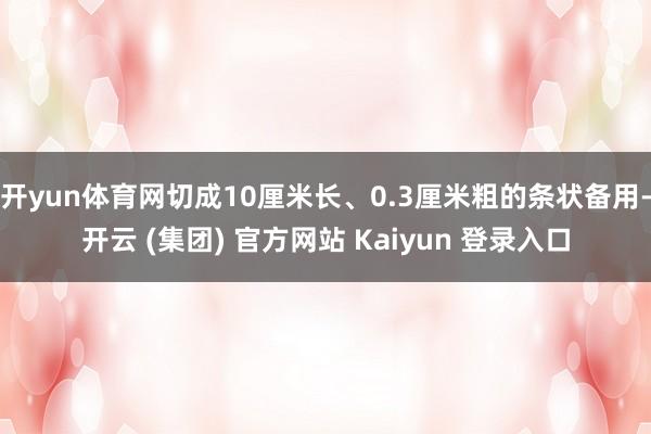 开yun体育网切成10厘米长、0.3厘米粗的条状备用-开云 (集团) 官方网站 Kaiyun 登录入口