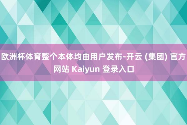 欧洲杯体育整个本体均由用户发布-开云 (集团) 官方网站 Kaiyun 登录入口