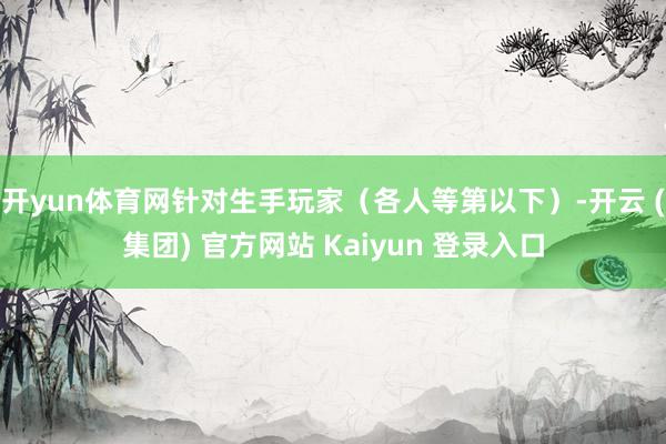 开yun体育网针对生手玩家（各人等第以下）-开云 (集团) 官方网站 Kaiyun 登录入口