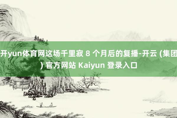 开yun体育网这场千里寂 8 个月后的复播-开云 (集团) 官方网站 Kaiyun 登录入口