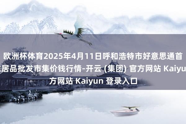 欧洲杯体育2025年4月11日呼和浩特市好意思通首府无公害农居品批发市集价钱行情-开云 (集团) 官方网站 Kaiyun 登录入口