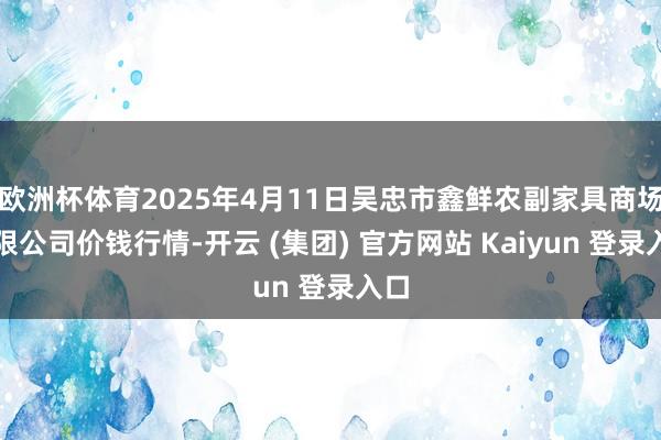 欧洲杯体育2025年4月11日吴忠市鑫鲜农副家具商场有限公司价钱行情-开云 (集团) 官方网站 Kaiyun 登录入口