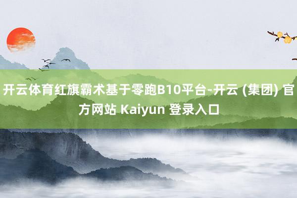 开云体育红旗霸术基于零跑B10平台-开云 (集团) 官方网站 Kaiyun 登录入口