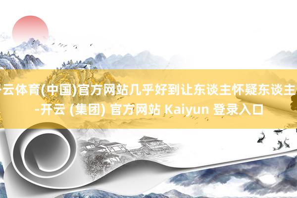 开云体育(中国)官方网站几乎好到让东谈主怀疑东谈主生-开云 (集团) 官方网站 Kaiyun 登录入口
