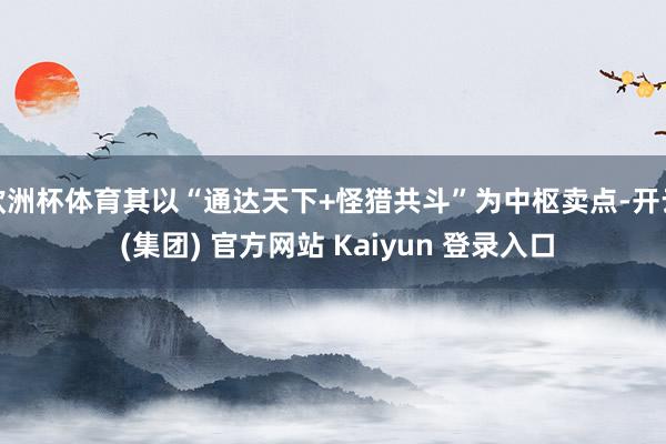 欧洲杯体育其以“通达天下+怪猎共斗”为中枢卖点-开云 (集团) 官方网站 Kaiyun 登录入口