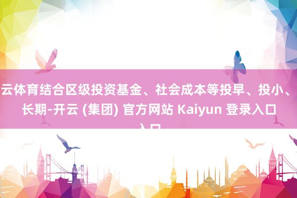 开云体育结合区级投资基金、社会成本等投早、投小、投长期-开云 (集团) 官方网站 Kaiyun 登录入口