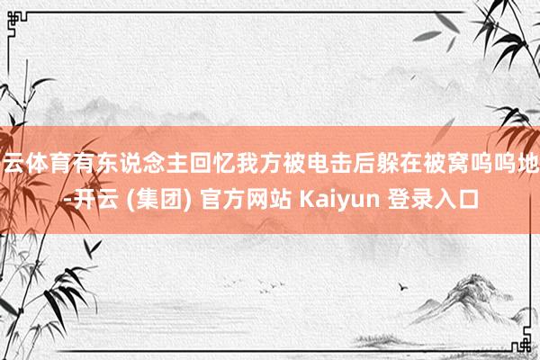 开云体育有东说念主回忆我方被电击后躲在被窝呜呜地哭-开云 (集团) 官方网站 Kaiyun 登录入口