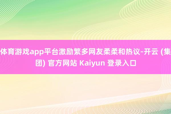 体育游戏app平台激励繁多网友柔柔和热议-开云 (集团) 官方网站 Kaiyun 登录入口