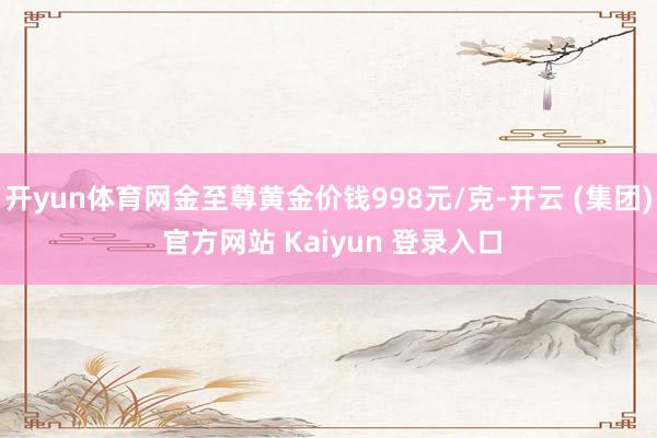 开yun体育网金至尊黄金价钱998元/克-开云 (集团) 官方网站 Kaiyun 登录入口