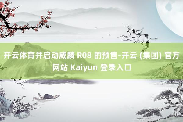 开云体育并启动威麟 R08 的预售-开云 (集团) 官方网站 Kaiyun 登录入口