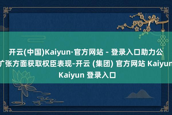 开云(中国)Kaiyun·官方网站 - 登录入口助力公司在商场扩张方面获取权臣表现-开云 (集团) 官方网站 Kaiyun 登录入口