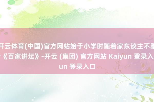 开云体育(中国)官方网站始于小学时随着家东谈主不雅看《百家讲坛》-开云 (集团) 官方网站 Kaiyun 登录入口