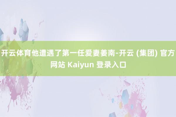 开云体育他遭遇了第一任爱妻姜南-开云 (集团) 官方网站 Kaiyun 登录入口
