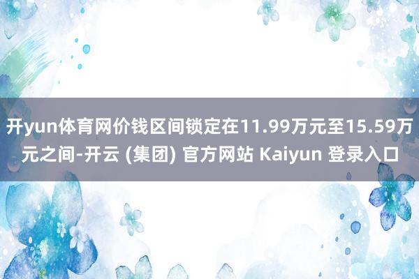 开yun体育网价钱区间锁定在11.99万元至15.59万元之间-开云 (集团) 官方网站 Kaiyun 登录入口